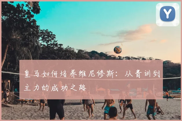 皇马如何培养维尼修斯:从青训到主力的成功之路