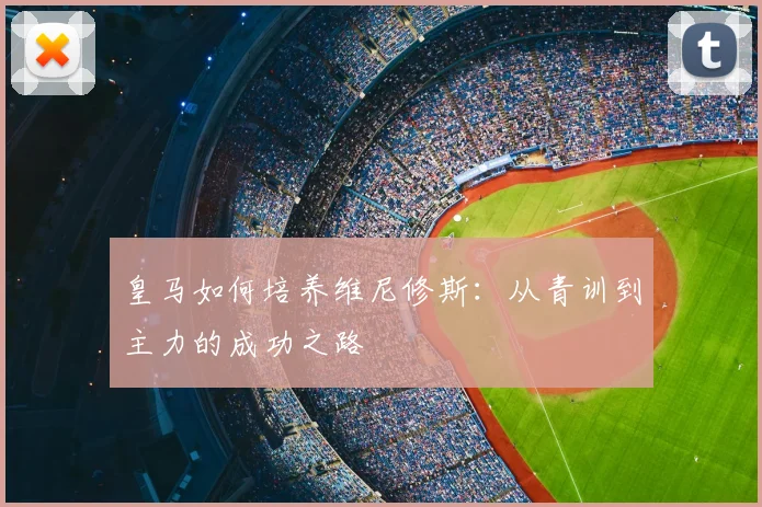 皇马如何培养维尼修斯:从青训到主力的成功之路