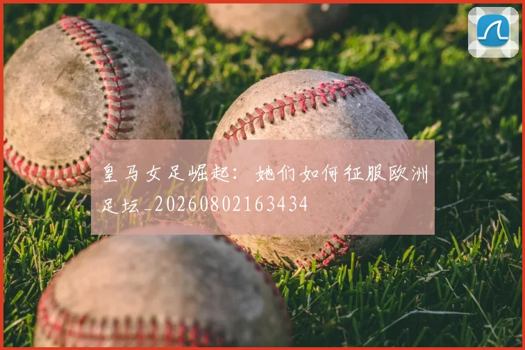 皇马女足崛起:她们如何征服欧洲足坛_20260802163434